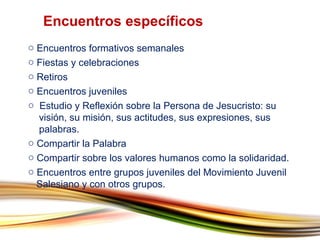 Encuentros formativos semanales Fiestas y celebraciones Retiros Encuentros juveniles Estudio y Reflexión sobre la Persona de Jesucristo: su    visión, su misión, sus actitudes, sus expresiones, sus    palabras. Compartir la Palabra Compartir sobre los valores humanos como la solidaridad. Encuentros entre grupos juveniles del Movimiento Juvenil    Salesiano y con otros grupos. Encuentros específicos  