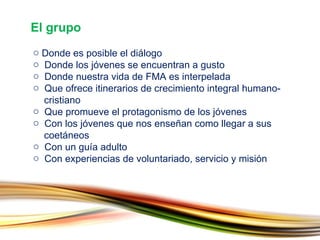 Donde es posible el diálogo Donde los jóvenes se encuentran a gusto Donde nuestra vida de FMA es interpelada Que ofrece itinerarios de crecimiento integral humano-   cristiano Que promueve el protagonismo de los jóvenes Con los jóvenes que nos enseñan como llegar a sus    coetáneos Con un guía adulto Con experiencias de voluntariado, servicio y misión El grupo 