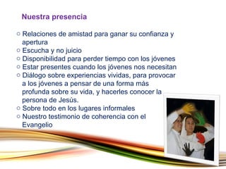 Relaciones de amistad para ganar su confianza y    apertura Escucha y no juicio Disponibilidad para perder tiempo con los jóvenes Estar presentes cuando los jóvenes nos necesitan Diálogo sobre experiencias vividas, para provocar    a los jóvenes a pensar de una forma más    profunda sobre su vida, y hacerles conocer la    persona de Jesús. Sobre todo en los lugares informales  Nuestro testimonio de coherencia con el    Evangelio Nuestra presencia  