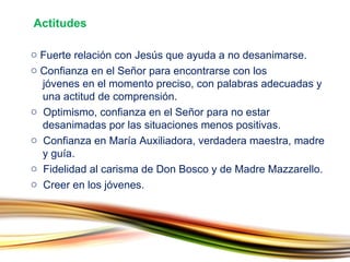 Fuerte relación con Jesús que ayuda a no desanimarse. Confianza en el Señor para encontrarse con los    jóvenes en el momento preciso, con palabras adecuadas y    una actitud de comprensión. Optimismo, confianza en el Señor para no estar    desanimadas por las situaciones menos positivas. Confianza en María Auxiliadora, verdadera maestra, madre    y guía. Fidelidad al carisma de Don Bosco y de Madre Mazzarello. Creer en los jóvenes. Actitudes 
