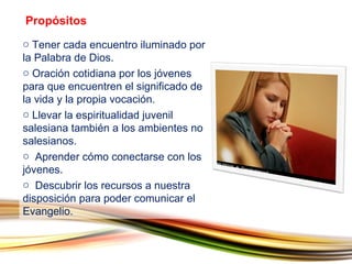 Tener cada encuentro iluminado por la Palabra de Dios. Oración cotidiana por los jóvenes para que encuentren el significado de la vida y la propia vocación. Llevar la espiritualidad juvenil salesiana también a los ambientes no salesianos. Aprender cómo conectarse con los jóvenes. Descubrir los recursos a nuestra disposición para poder comunicar el Evangelio. Propósitos 