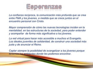 La confianza recíproca, la comunicación más profunda que se crea entre FMA y los jóvenes, a medida que se crece juntos en el encuentro personal con Cristo.  Mayor comprensión de cómo las nuevas tecnologías inciden en la mentalidad, en las estructuras de la sociedad, para poder entender y acompañar  de forma más significativa a los jóvenes. La red virtual para hacer más accesible a muchos el Evangelio. Los ideales juveniles de solidaridad, de construir una sociedad más justa y de anunciar el Reino.  Captar siempre la posibilidad de evangelizar a los jóvenes porque tenemos los ambientes donde les podemos encontrar.  