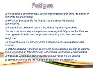 La incapacidad de comunicar, de hacerse entender por ellos, de entrar en el mundo de los jóvenes. La dificultad por parte de los jóvenes de expresar los propios sentimientos. La incapacidad de hacer sentir a los jóvenes que les queremos. Una comunicación simpática pero a veces superficial porque los jóvenes no acogen fácilmente nuestra propuesta de fe y nuestras prácticas  religiosas . De costumbre los ‘media’ comunican mensajes contrarios al mensaje cristiano. La débil formación y el contra-testimonio de los adultos. Hablar de valores como la libertad, la felicidad exige coherencia, sinceridad y autenticidad. La figura de Jesús que comunicamos a los jóvenes no les fascina  El acompañamiento de los jóvenes en situación de malestar  … 