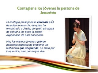 El contagio presupone la  cercanía  a Él de quien lo anuncia, de quien ha encontrado a Jesús, de quien es capaz de contar a los otros la propia experiencia de este encuentro. Hoy los mismos jóvenes quieren  personas capaces de proponer un testimonio  que sorprenda , no tanto por lo que dice, sino por lo que vive  