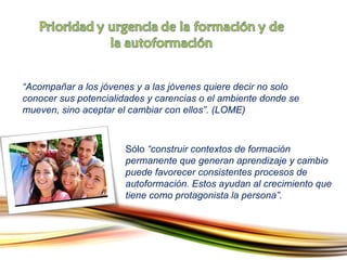 “ Acompañar a los jóvenes y a las jóvenes quiere decir no solo conocer sus potencialidades y carencias o el ambiente donde se mueven, sino aceptar el cambiar con ellos”. (LOME) Sólo  “construir contextos de formación permanente que generan aprendizaje y cambio puede favorecer consistentes procesos de autoformación. Estos ayudan al crecimiento que tiene como protagonista la persona”. 
