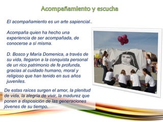 El acompañamiento es un arte sapiencial. .    Acompaña quien ha hecho una experiencia de ser acompañada, de conocerse a sí misma.  D. Bosco y María Domenica, a través de su vida, llegaron a la conquista personal de un rico patrimonio de fe profunda, gracias al cuidado humano, moral y religioso que han tenido en sus años juveniles.  De estas raíces surgen el amor, la plenitud de vida, la alegría de vivir, la madurez que ponen a disposición de las generaciones jóvenes de su tiempo. 