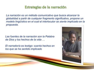 La narración es un método comunicativo que busca alcanzar la globalidad a partir de cualquier fragmento significativo, propone un modelo lingüístico en el cual el interlocutor se siente implicado en la propuesta .  Las fuentes de la narración son la Palabra de Dios y los hechos de la vida  …  El narrador/a es testigo: cuenta hechos en los que se ha sentido implicado 