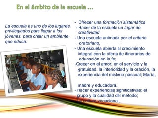 La escuela es uno de los lugares privilegiados para llegar a los jóvenes, para crear un ambiente que educa. -  Ofrecer una  formación sistemática  -  Hacer de la escuela un  lugar de    creatividad  -  Una escuela animada por  el criterio    oratoriano ,  -  Una escuela abierta al crecimiento    integral con la oferta de itinerarios de    educación en la fe ;  Crecer en el amor, en el servicio y la    gratuidad, la interioridad y la oración, la    experiencia del misterio pascual; María,    madre y educadora. Hacer experiencias significativas: el    grupo y la cualidad del método ;  -  La cultura vocacional  ,  