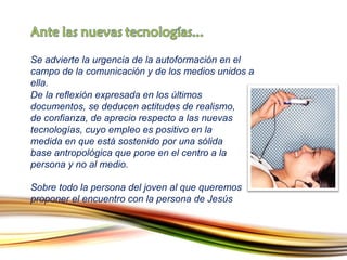 Se advierte la urgencia de la autoformación en el campo de la comunicación y de los medios unidos a ella. De la reflexión expresada en los últimos documentos, se deducen actitudes de realismo, de confianza, de aprecio respecto a las nuevas tecnologías, cuyo empleo es positivo en la medida en que está sostenido por una sólida base antropológica que pone en el centro a la persona y no al medio.  Sobre todo la persona del joven al que queremos proponer el encuentro con la persona de Jesús 