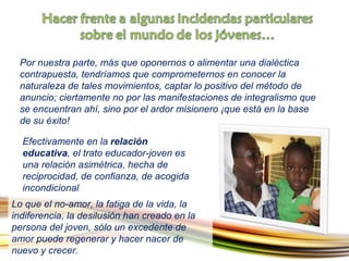 Por nuestra parte, más que oponernos o alimentar una dialéctica contrapuesta, tendríamos que comprometernos en conocer la naturaleza de tales movimientos, captar lo positivo del método de anuncio; ciertamente no por las manifestaciones de integralismo que se encuentran ahí, sino por el ardor misionero ¡que está en la base de su éxito!  Lo que el no-amor, la fatiga de la vida, la indiferencia, la desilusión han creado en la persona del joven, sólo un excedente de amor puede regenerar y hacer nacer de nuevo y crecer. Efectivamente en la  relación educativa , el trato educador-joven es una relación asimétrica, hecha de reciprocidad, de confianza, de acogida incondicional   