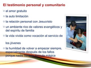 el amor gratuito la auto limitación la relación personal con Jesucristo un ambiente rico de valores evangélicos y    del espíritu de familia la vida vivida como vocación al servicio de    los jóvenes la humildad de volver a empezar siempre,    especialmente después de los fallos    porque nadie tiene la fórmula mágica El testimonio personal y comunitario 