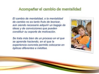 El cambio de mentalidad, o la mentalidad de cambio no es tanto fruto de teorizar, aún siendo necesario adquirir un bagaje de ideas y de convicciones que pueden constituir su soporte de motivación .  Se trata más bien de un proceso en el que se aprende haciendo, en el que la experiencia concreta permite colocarse en ópticas diferentes e inéditas. 