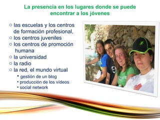 las escuelas y los centros    de formación profesional, los centros juveniles los centros de promoción    humana la universidad la radio la red, el mundo virtual gestión de un blog producción de los vídeos social network La presencia en los lugares donde se puede  encontrar a los jóvenes 