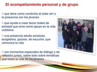 que tiene como condición el estar ahí o la presencia con los jóvenes que ayuda a crear lazos reales de amistad que sirve como apoyo en la vida cotidiana  una presencia adulta amistosa, acogedora, gozosa, de escucha, que comunica la vida El acompañamiento personal y de grupo con momentos especiales de diálogo y de reflexión juntos, sobre todo sobre temáticas que tocan la vida de los jóvenes 