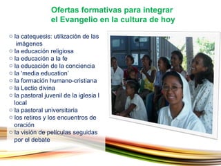 la catequesis: utilización de las    imágenes la educación religiosa la educación a la fe la educación de la conciencia la ‘media education’  la formación humano-cristiana la Lectio divina  la pastoral juvenil de la iglesia l   local la pastoral universitaria  los retiros y los encuentros de    oración la visión de películas seguidas    por el debate Ofertas formativas para integrar  el Evangelio en la cultura de hoy 