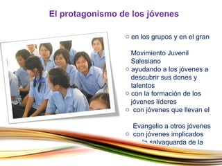 en los grupos y en el gran    Movimiento Juvenil    Salesiano ayudando a los jóvenes a    descubrir sus dones y    talentos con la formación de los    jóvenes líderes con jóvenes que llevan el    Evangelio a otros jóvenes con jóvenes implicados    en la salvaguarda de la    naturaleza El protagonismo de los jóvenes 