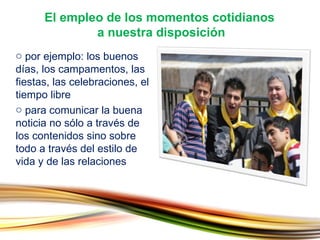 por ejemplo: los buenos días, los campamentos, las fiestas, las celebraciones, el tiempo libre para comunicar la buena noticia no sólo a través de los contenidos sino sobre todo a través del estilo de vida y de las relaciones El empleo de los momentos cotidianos  a nuestra disposición 