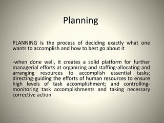 Planning
PLANNING is the process of deciding exactly what one
wants to accomplish and how to best go about it
-when done well, it creates a solid platform for further
managerial efforts at organizing and staffing-allocating and
arranging resources to accomplish essential tasks;
directing-guiding the efforts of human resources to ensure
high levels of task accomplishment; and controlling-
monitoring task accomplishments and taking necessary
corrective action
3/14/2016 1
 