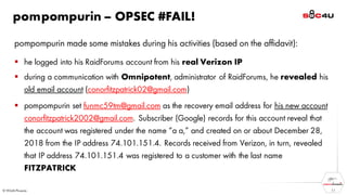 pompompurin – OPSEC #FAIL!
pompompurin made some mistakes during his activities (based on the affidavit):
▪ he logged into his RaidForums account from his real Verizon IP
▪ during a communication with Omnipotent, administrator of RaidForums, he revealed his
old email account (conorfitzpatrick02@gmail.com)
▪ pompompurin set funmc59tm@gmail.com as the recovery email address for his new account
conorfitzpatrick2002@gmail.com. Subscriber (Google) records for this account reveal that
the account was registered under the name “a a,” and created on or about December 28,
2018 from the IP address 74.101.151.4. Records received from Verizon, in turn, revealed
that IP address 74.101.151.4 was registered to a customer with the last name
FITZPATRICK
11
 