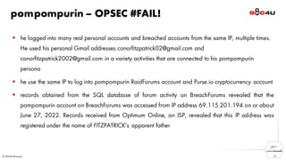 pompompurin – OPSEC #FAIL!
▪ he logged into many real personal accounts and breached accounts from the same IP, multiple times.
He used his personal Gmail addresses conorfitzpatrick02@gmail.com and
conorfitzpatrick2002@gmail.com in a variety activities that are connected to his pompompurin
persona
▪ he use the same IP to log into pompompurin RaidForums account and Purse.io cryptocurrency account
▪ records obtained from the SQL database of forum activity on BreachForums revealed that the
pompompurin account on BreachForums was accessed from IP address 69.115.201.194 on or about
June 27, 2022. Records received from Optimum Online, an ISP, revealed that this IP address was
registered under the name of FITZPATRICK’s apparent father
12
 