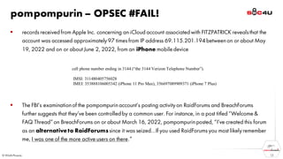 pompompurin – OPSEC #FAIL!
▪ records received from Apple Inc. concerning an iCloud account associated with FITZPATRICK revealsthat the
account was accessed approximately97 times from IP address 69.115.201.194 betweenon or about May
19, 2022 and on or about June 2, 2022, from an iPhone mobile device
▪ The FBI’s examinationof the pompompurinaccount’s posting activityon RaidForums and BreachForums
further suggests that they’ve been controlled by a common user. For instance, in a post titled “Welcome &
FAQ Thread”on BreachForums on or about March 16, 2022, pompompurinposted, “I’ve created this forum
as an alternativeto RaidForumssince it was seized…If you used RaidForums you most likelyremember
me, I was one of the more active users on there.”
13
 