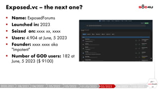 Exposed.vc – the next one?
▪ Name: ExposedForums
▪ Launched in: 2023
▪ Seized on: xxxx xx, xxxx
▪ Users: 4.904 at June, 5 2023
▪ Founder: xxxx xxxx aka
"Impotent"
▪ Number of GOD users: 182 at
June, 5 2023 ($ 9100)
22
05/2022
04/2023
05/2023
01,03/2023
03/2022
05/2022
04/2022
08/2021
2020,2021
 
