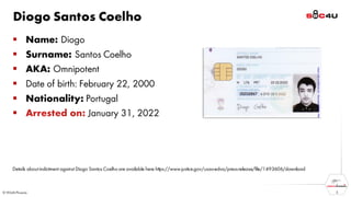 Diogo Santos Coelho
▪ Name: Diogo
▪ Surname: Santos Coelho
▪ AKA: Omnipotent
▪ Date of birth: February 22, 2000
▪ Nationality: Portugal
▪ Arrested on: January 31, 2022
3
Details about indictment against Diogo Santos Coelho are available here https://www.justice.gov/usao-edva/press-release/file/1493606/download
 