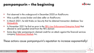 pompompurin – the beginning
5
▪ First observed in the underground in December 2020 on RaidForums
▪ Was a prolific access broker and data seller on RaidForums
▪ In March 2021, he told Krebs on Security that he obtained transaction database fow
WeLeakInfo
▪ In November 2021 he find an error in the FBI’s Law Enforcement Enterprise Portal that
allowed to send spoofed email from the FBI’s domain
▪ Some days later pompompurin claimed credit for an attack against the financial services
company Robinhood Markets Inc.
These actions cause pompompurin's reputation to increase exponentially!
05/2023
01,03/2023
03/2022
05/2022
04/2022
08/2021
2020,2021
03/2022
2015
 