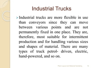 Industrial Trucks
Industrial trucks are more flexible in use
than conveyors since they can move
between various points and are not
permanently fixed in one place. They are,
therefore, most suitable for intermittent
production and for handling various sizes
and shapes of material. There are many
types of truck petrol- driven, electric,
hand-powered, and so on.
Plant Layout and Material Handeling 16
 