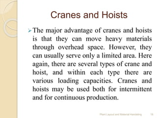 Cranes and Hoists
The major advantage of cranes and hoists
is that they can move heavy materials
through overhead space. However, they
can usually serve only a limited area. Here
again, there are several types of crane and
hoist, and within each type there are
various loading capacities. Cranes and
hoists may be used both for intermittent
and for continuous production.
Plant Layout and Material Handeling 18
 