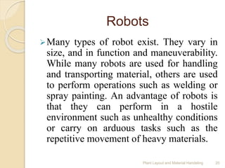 Robots
Many types of robot exist. They vary in
size, and in function and maneuverability.
While many robots are used for handling
and transporting material, others are used
to perform operations such as welding or
spray painting. An advantage of robots is
that they can perform in a hostile
environment such as unhealthy conditions
or carry on arduous tasks such as the
repetitive movement of heavy materials.
Plant Layout and Material Handeling 20
 