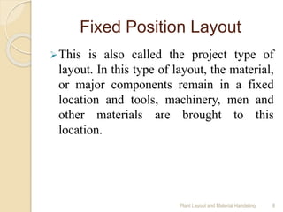 Fixed Position Layout
This is also called the project type of
layout. In this type of layout, the material,
or major components remain in a fixed
location and tools, machinery, men and
other materials are brought to this
location.
Plant Layout and Material Handeling 8
 