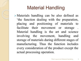 Material Handling
Materials handling can be also defined as
‘the function dealing with the preparation,
placing and positioning of materials to
facilitate their movement or storage .
Material handling is the art and science
involving the movement, handling and
storage of materials during different stages of
manufacturing. Thus the function includes
every consideration of the product except the
actual processing operation.
Plant Layout and Material Handeling 9
 