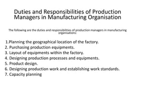 Duties and Responsibilities of Production
Managers in Manufacturing Organisation
The following are the duties and responsibilities of production managers in manufacturing
organisations:
1.Planning the geographical location of the factory.
2. Purchasing production equipments.
3. Layout of equipments within the factory.
4. Designing production processes and equipments.
5. Product design.
6. Designing production work and establishing work standards.
7. Capacity planning
 