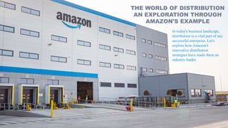 THE WORLD OF DISTRIBUTION
AN EXPLORATION THROUGH
AMAZON'S EXAMPLE
In today's business landscape,
distribution is a vital part of any
successful enterprise. Let's
explore how Amazon's
innovative distribution
strategies have made them an
industry leader.
 