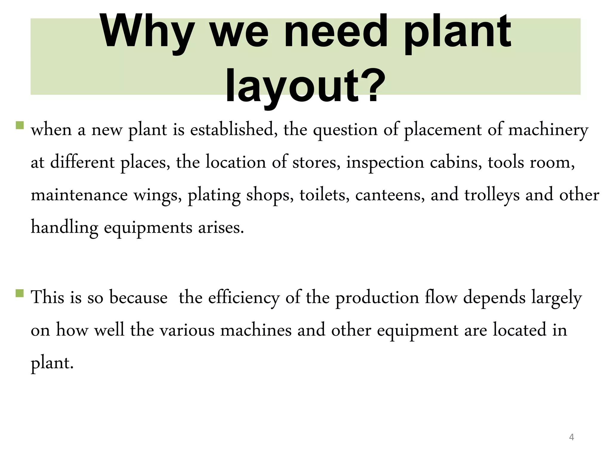 Why we need plant
layout?
 when a new plant is established, the question of placement of machinery
at different places, the location of stores, inspection cabins, tools room,
maintenance wings, plating shops, toilets, canteens, and trolleys and other
handling equipments arises.
 This is so because the efficiency of the production flow depends largely
on how well the various machines and other equipment are located in
plant.
4
 