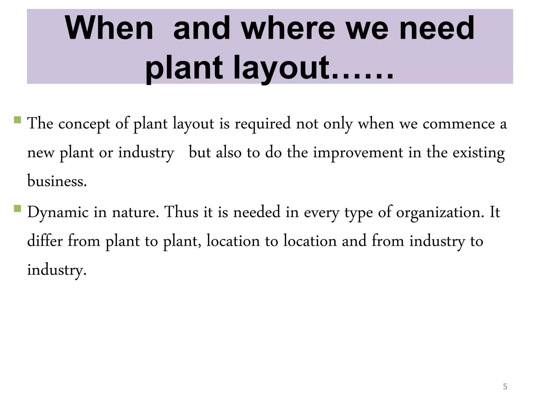 When and where we need
plant layout……
 The concept of plant layout is required not only when we commence a
new plant or industry but also to do the improvement in the existing
business.
 Dynamic in nature. Thus it is needed in every type of organization. It
differ from plant to plant, location to location and from industry to
industry.
5
 