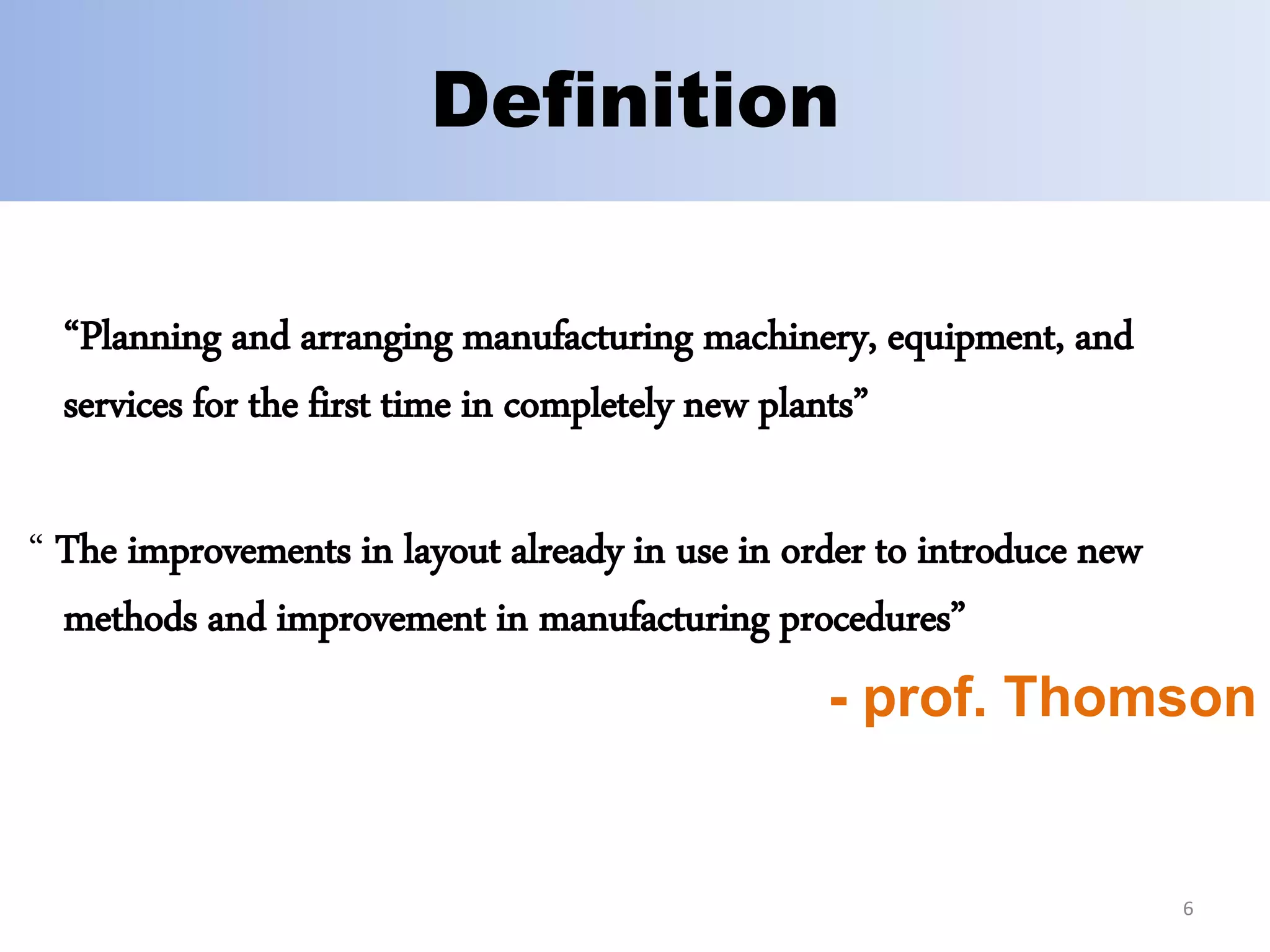 Definition
“Planning and arranging manufacturing machinery, equipment, and
services for the first time in completely new plants”
“ The improvements in layout already in use in order to introduce new
methods and improvement in manufacturing procedures”
- prof. Thomson
6
 