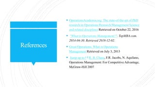 References
 OperationsAcademia.org: The state-of-the-art of PhD
research in Operations Research/Management Science
and related disciplines Retrieved on October 22, 2016
 "What is Operations Management?". TopMBA.com.
2014-04-30. Retrieved 2018-12-02.
 Great Operations: What is Operations
Management Retrieved on July 3, 2013
 Jump up to:a b R. B. Chase, F.R. Jacobs, N. Aquilano,
Operations Management: For Competitive Advantage,
McGraw-Hill 2007
 