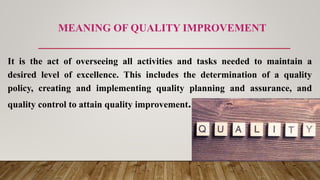 MEANING OF QUALITY IMPROVEMENT
It is the act of overseeing all activities and tasks needed to maintain a
desired level of excellence. This includes the determination of a quality
policy, creating and implementing quality planning and assurance, and
quality control to attain quality improvement.
 