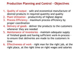 Production Planning and Control - Objectives
1. Quality of output – safe and economical manufacture of
desired products in required quantity and quality
2. Plant Utilization – productivity of highest degree
3. Process Efficiency – maximum process efficiency by
proper coordination
4. Delivery of goods – deliver the products to the customers
whenever they are needed
5. Maintenance of inventories – maintain adequate supply
of finished goods and having sufficient work-in-process –
to ensure that deliveries are made to the customers in
time
6. Effectiveness of work – right man for the right job, at the
right place, at the right time on right wages and salaries
 