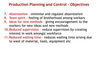 Production Planning and Control - Objectives
7. Absenteeism – minimise and regulate absenteeism
8. Team spirit – feeling of brotherhood among workers
9. Ideas for new methods – giving encouragement to the
workers for new ideas and new methods
10.Reduced supervision – reduce supervision by creating
interest in work amongst workforce
11.Reduced waiting time – reduces waiting time arising due
to want of material, tools, equipment etc
 
