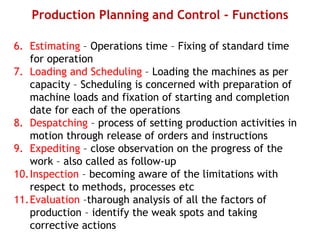 Production Planning and Control - Functions
6. Estimating – Operations time – Fixing of standard time
for operation
7. Loading and Scheduling – Loading the machines as per
capacity – Scheduling is concerned with preparation of
machine loads and fixation of starting and completion
date for each of the operations
8. Despatching – process of setting production activities in
motion through release of orders and instructions
9. Expediting – close observation on the progress of the
work – also called as follow-up
10.Inspection – becoming aware of the limitations with
respect to methods, processes etc
11.Evaluation –tharough analysis of all the factors of
production – identify the weak spots and taking
corrective actions
 