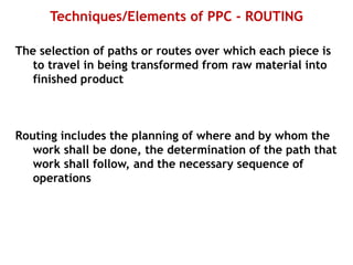 Techniques/Elements of PPC - ROUTING
The selection of paths or routes over which each piece is
to travel in being transformed from raw material into
finished product
Routing includes the planning of where and by whom the
work shall be done, the determination of the path that
work shall follow, and the necessary sequence of
operations
 
