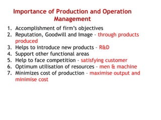 Importance of Production and Operation
Management
1. Accomplishment of firm’s objectives
2. Reputation, Goodwill and Image – through products
produced
3. Helps to introduce new products – R&D
4. Support other functional areas
5. Help to face competition – satisfying customer
6. Optimum utilisation of resources – men & machine
7. Minimizes cost of production – maximise output and
minimise cost
 