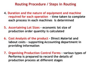 Routing Procedure / Steps in Routing
4. Duration and the nature of equipment and machine
required for each operation – time taken to complete
each process in each machines is determined
5. Ascertaining Lot Sizes – economic lot size of
production order quantity is calculated
6. Cost Analysis of the product – Direct Material and
labout costs – supporting Accounting department in
providing information
7. Organising Production Control Forms – various types of
Performa is prepared to record the details of
production process at different stages
 