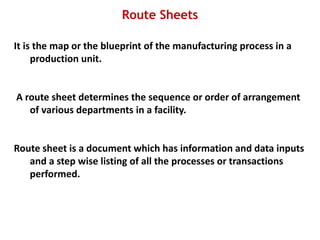 Route Sheets
It is the map or the blueprint of the manufacturing process in a
production unit.
A route sheet determines the sequence or order of arrangement
of various departments in a facility.
Route sheet is a document which has information and data inputs
and a step wise listing of all the processes or transactions
performed.
 