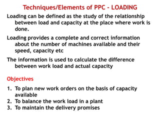 Techniques/Elements of PPC - LOADING
Loading can be defined as the study of the relationship
between load and capacity at the place where work is
done.
Loading provides a complete and correct information
about the number of machines available and their
speed, capacity etc
The information is used to calculate the difference
between work load and actual capacity
Objectives
1. To plan new work orders on the basis of capacity
available
2. To balance the work load in a plant
3. To maintain the delivery promises
 