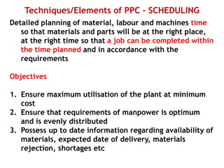 Techniques/Elements of PPC - SCHEDULING
Detailed planning of material, labour and machines time
so that materials and parts will be at the right place,
at the right time so that a job can be completed within
the time planned and in accordance with the
requirements
Objectives
1. Ensure maximum utilisation of the plant at minimum
cost
2. Ensure that requirements of manpower is optimum
and is evenly distributed
3. Possess up to date information regarding availability of
materials, expected date of delivery, materials
rejection, shortages etc
 