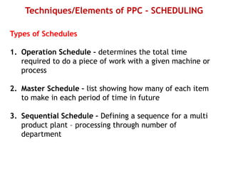 Techniques/Elements of PPC - SCHEDULING
Types of Schedules
1. Operation Schedule – determines the total time
required to do a piece of work with a given machine or
process
2. Master Schedule – list showing how many of each item
to make in each period of time in future
3. Sequential Schedule – Defining a sequence for a multi
product plant – processing through number of
department
 